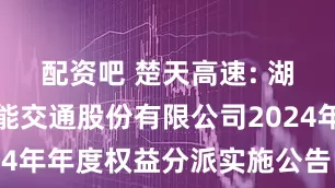 配资吧 楚天高速: 湖北楚天智能交通股份有限公司2024年年度权益分派实施公告内容摘要