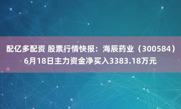 配亿多配资 股票行情快报：海辰药业（300584）6月18日主力资金净买入3383.18万元
