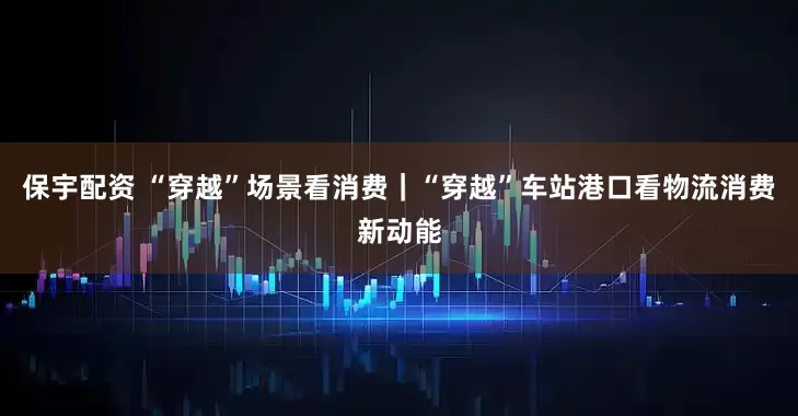 保宇配资 “穿越”场景看消费｜“穿越”车站港口看物流消费新动能