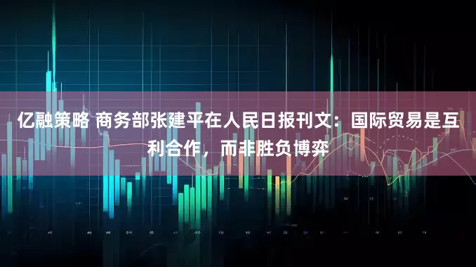 亿融策略 商务部张建平在人民日报刊文：国际贸易是互利合作，而非胜负博弈