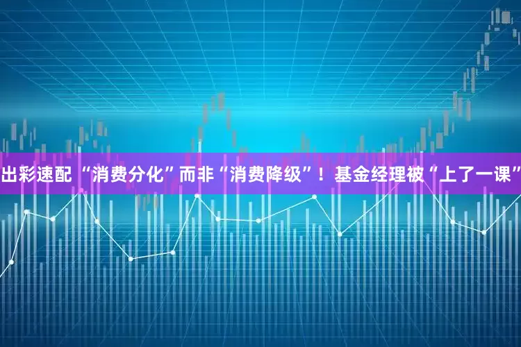 出彩速配 “消费分化”而非“消费降级”！基金经理被“上了一课”