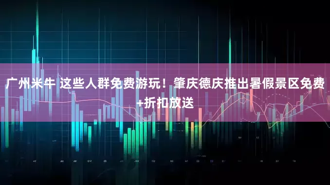 广州米牛 这些人群免费游玩！肇庆德庆推出暑假景区免费+折扣放送