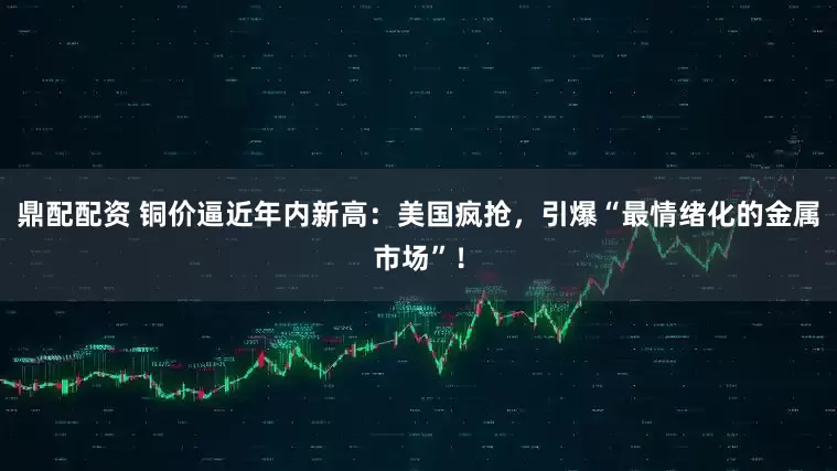 鼎配配资 铜价逼近年内新高：美国疯抢，引爆“最情绪化的金属市场”！