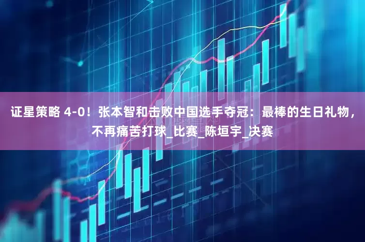 证星策略 4-0！张本智和击败中国选手夺冠：最棒的生日礼物，不再痛苦打球_比赛_陈垣宇_决赛