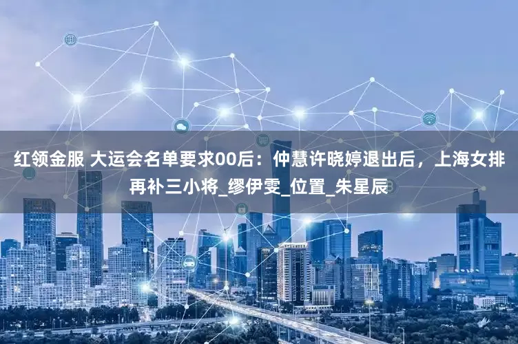 红领金服 大运会名单要求00后：仲慧许晓婷退出后，上海女排再补三小将_缪伊雯_位置_朱星辰