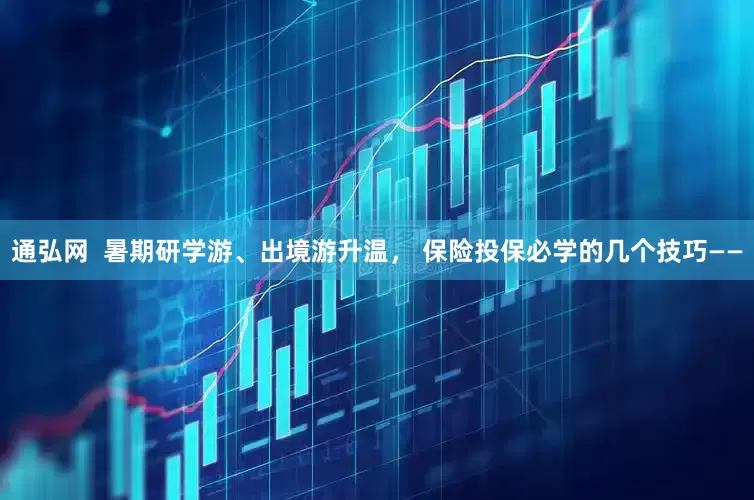 通弘网  暑期研学游、出境游升温， 保险投保必学的几个技巧——