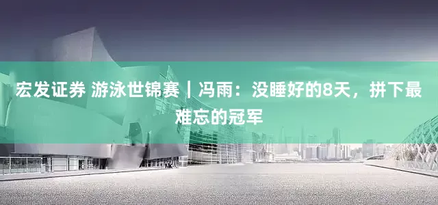 宏发证券 游泳世锦赛｜冯雨：没睡好的8天，拼下最难忘的冠军