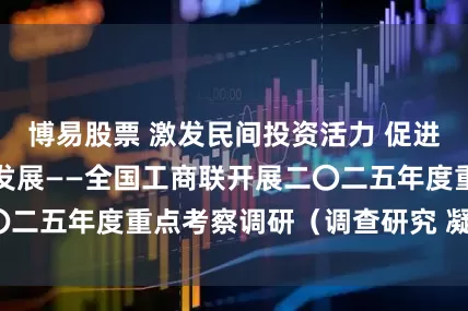 博易股票 激发民间投资活力 促进民营经济高质量发展——全国工商联开展二〇二五年度重点考察调研（调查研究 凝聚共识）