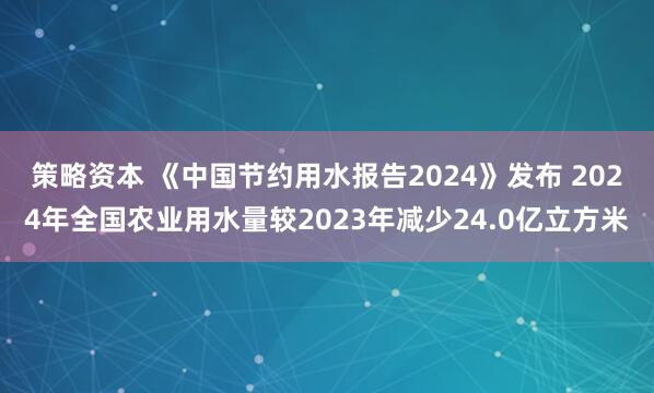 策略资本 《中国节约用水报告2024》发布 2024年全国农业用水量较2023年减少24.0亿立方米