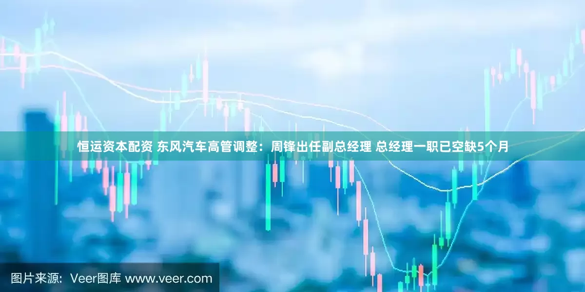 恒运资本配资 东风汽车高管调整：周锋出任副总经理 总经理一职已空缺5个月