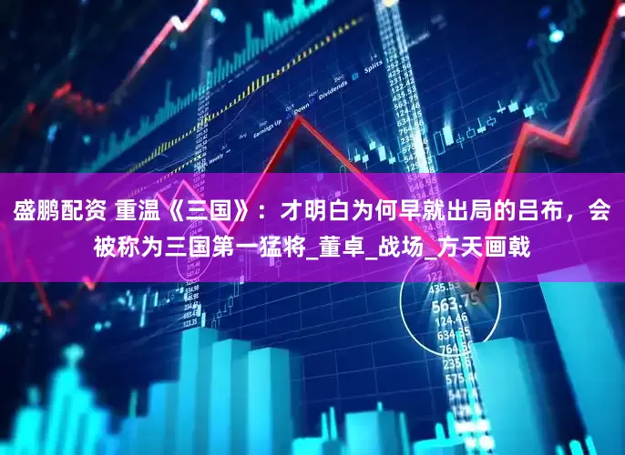 盛鹏配资 重温《三国》：才明白为何早就出局的吕布，会被称为三国第一猛将_董卓_战场_方天画戟