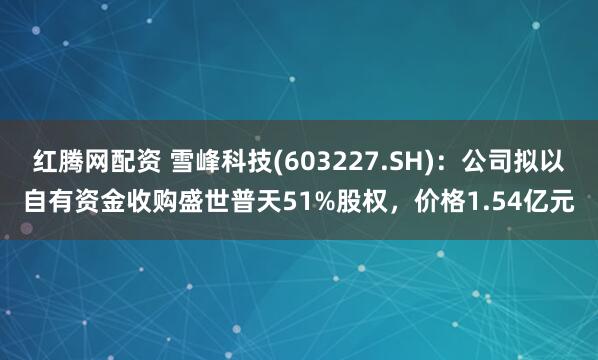 红腾网配资 雪峰科技(603227.SH)：公司拟以自有资金收购盛世普天51%股权，价格1.54亿元