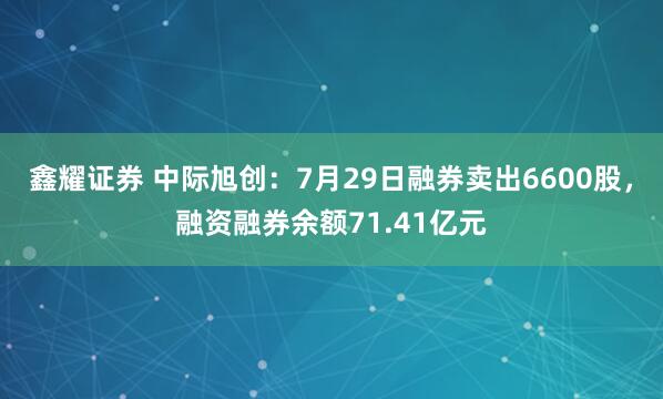 鑫耀证券 中际旭创：7月29日融券卖出6600股，融资融券余额71.41亿元