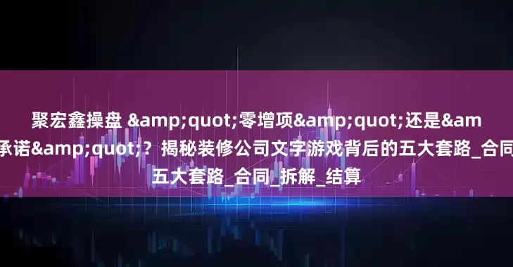 聚宏鑫操盘 "零增项"还是"零承诺"？揭秘装修公司文字游戏背后的五大套路_合同_拆解_结算