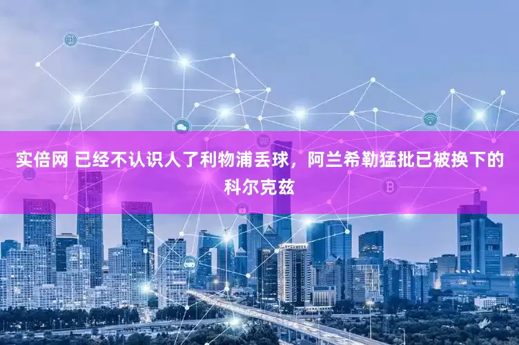 实倍网 已经不认识人了利物浦丢球，阿兰希勒猛批已被换下的科尔克兹