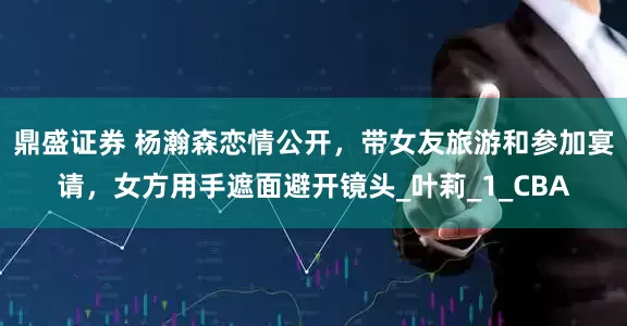 鼎盛证券 杨瀚森恋情公开，带女友旅游和参加宴请，女方用手遮面避开镜头_叶莉_1_CBA