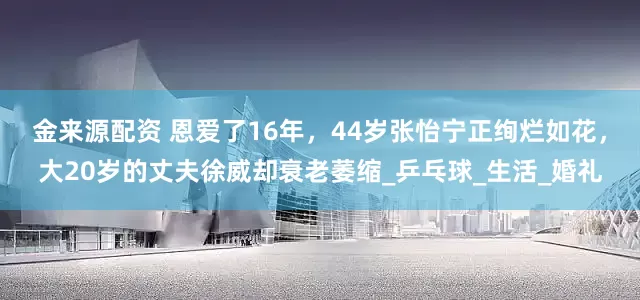 金来源配资 恩爱了16年，44岁张怡宁正绚烂如花，大20岁的丈夫徐威却衰老萎缩_乒乓球_生活_婚礼