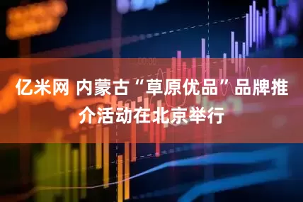 亿米网 内蒙古“草原优品”品牌推介活动在北京举行