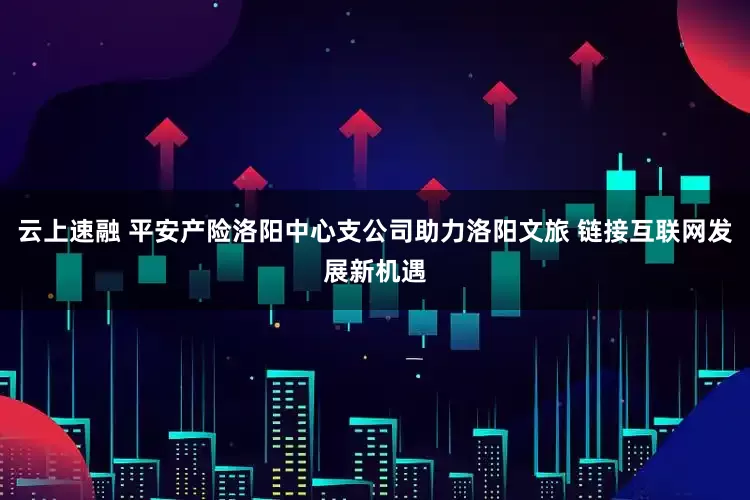 云上速融 平安产险洛阳中心支公司助力洛阳文旅 链接互联网发展新机遇