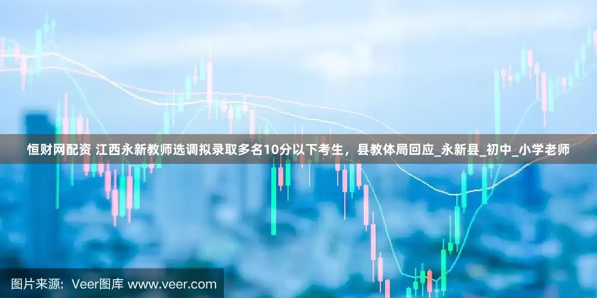 恒财网配资 江西永新教师选调拟录取多名10分以下考生，县教体局回应_永新县_初中_小学老师