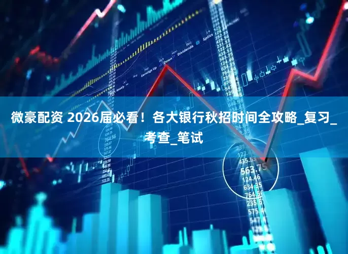 微豪配资 2026届必看！各大银行秋招时间全攻略_复习_考查_笔试