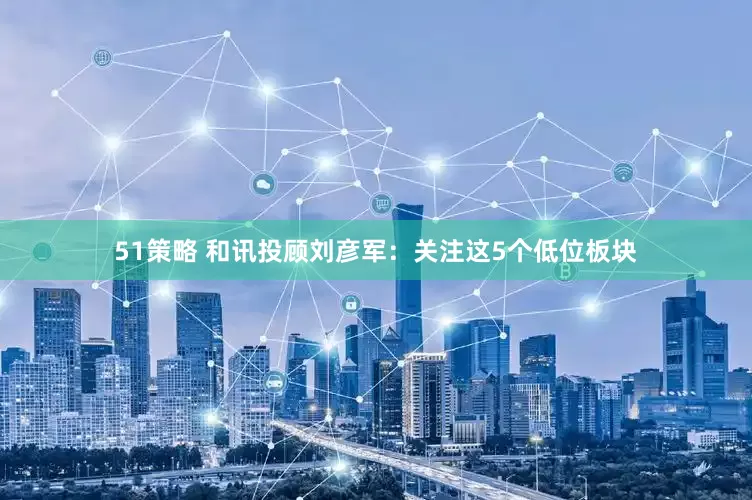 51策略 和讯投顾刘彦军：关注这5个低位板块