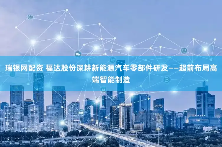 瑞银网配资 福达股份深耕新能源汽车零部件研发——超前布局高端智能制造