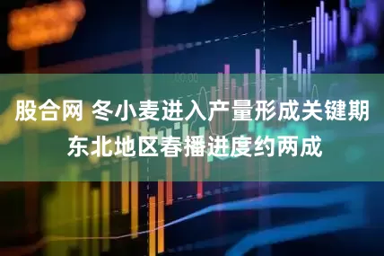 股合网 冬小麦进入产量形成关键期 东北地区春播进度约两成