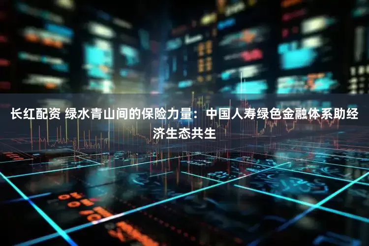 长红配资 绿水青山间的保险力量：中国人寿绿色金融体系助经济生态共生