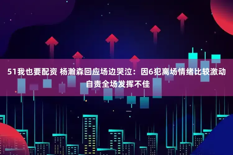 51我也要配资 杨瀚森回应场边哭泣：因6犯离场情绪比较激动 自责全场发挥不佳