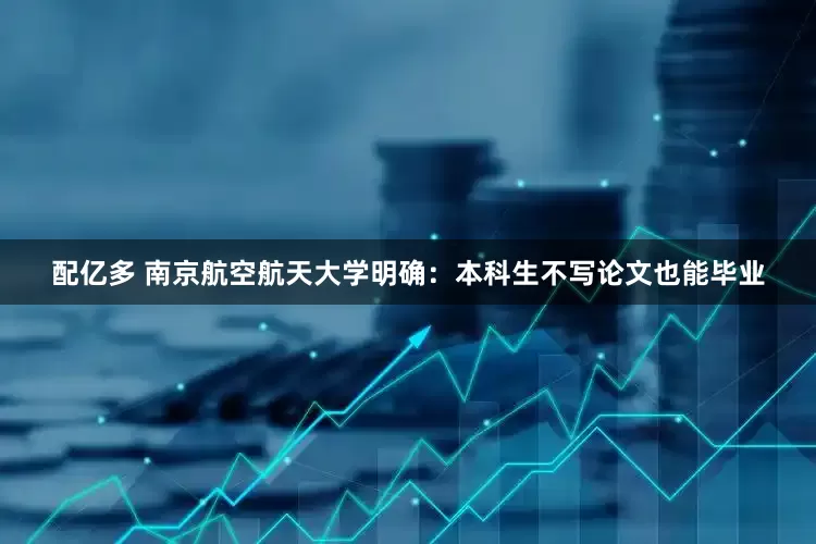 配亿多 南京航空航天大学明确：本科生不写论文也能毕业