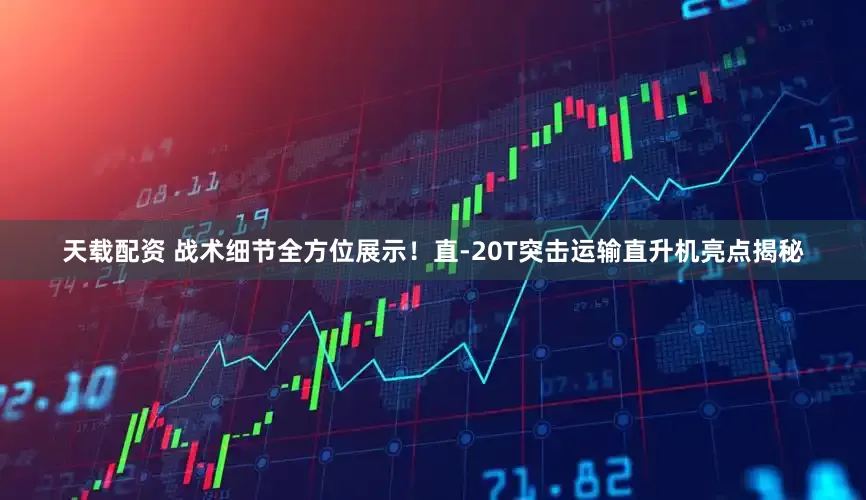 天载配资 战术细节全方位展示!直-20T突击运输直升机亮点揭秘