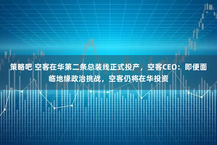 策略吧 空客在华第二条总装线正式投产，空客CEO：即便面临地缘政治挑战，空客仍将在华投资