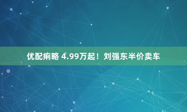 优配痢略 4.99万起！刘强东半价卖车