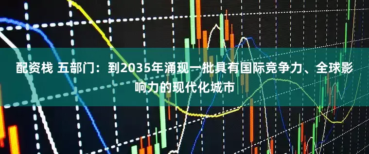 配资栈 五部门：到2035年涌现一批具有国际竞争力、全球影响力的现代化城市