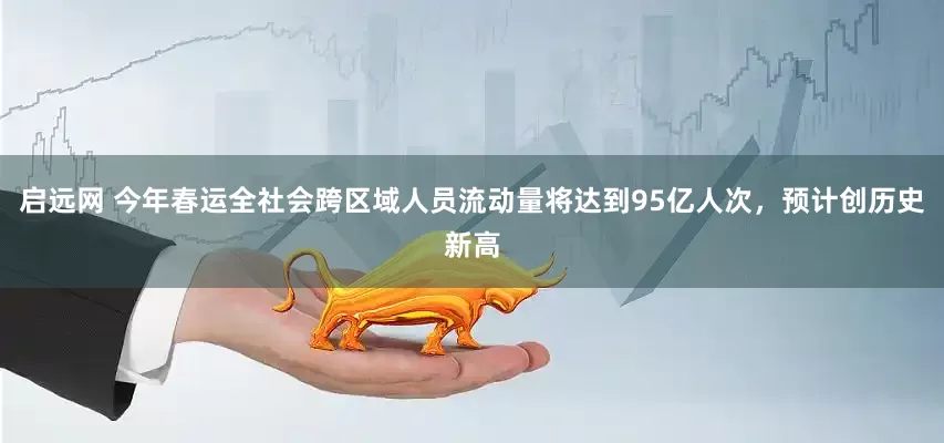 启远网 今年春运全社会跨区域人员流动量将达到95亿人次，预计创历史新高