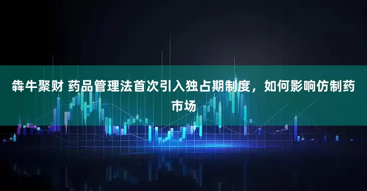 犇牛聚财 药品管理法首次引入独占期制度,如何影响仿制药市场