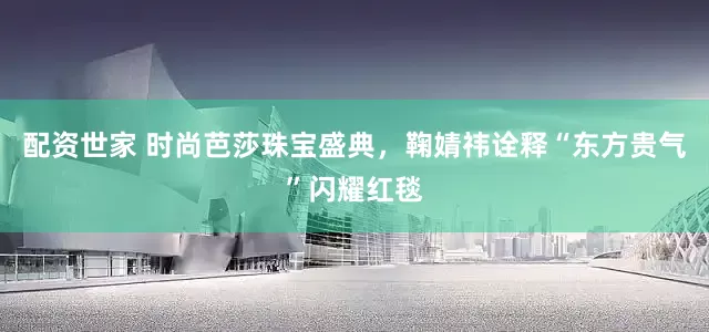 配资世家 时尚芭莎珠宝盛典，鞠婧祎诠释“东方贵气”闪耀红毯