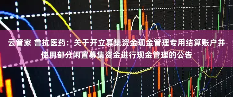 云管家 鲁抗医药：关于开立募集资金现金管理专用结算账户并使用部分闲置募集资金进行现金管理的公告