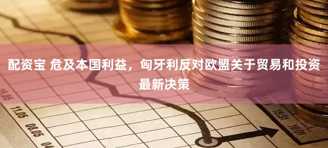 配资宝 危及本国利益，匈牙利反对欧盟关于贸易和投资最新决策