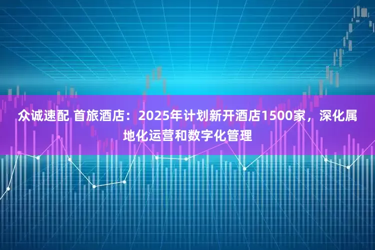 众诚速配 首旅酒店：2025年计划新开酒店1500家，深化属地化运营和数字化管理