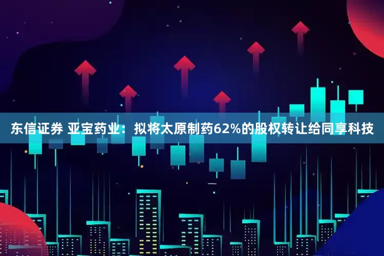 东信证券 亚宝药业：拟将太原制药62%的股权转让给同享科技
