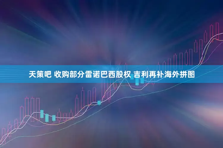 天策吧 收购部分雷诺巴西股权 吉利再补海外拼图