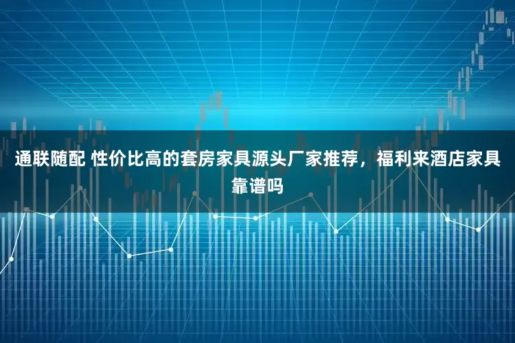 通联随配 性价比高的套房家具源头厂家推荐，福利来酒店家具靠谱吗