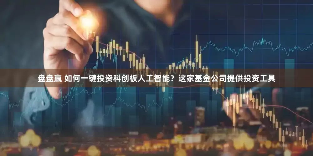 盘盘赢 如何一键投资科创板人工智能？这家基金公司提供投资工具