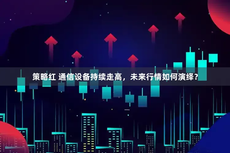 策略红 通信设备持续走高，未来行情如何演绎？