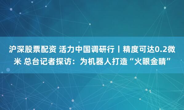 沪深股票配资 活力中国调研行丨精度可达0.2微米 总台记者探访：为机器人打造“火眼金睛”